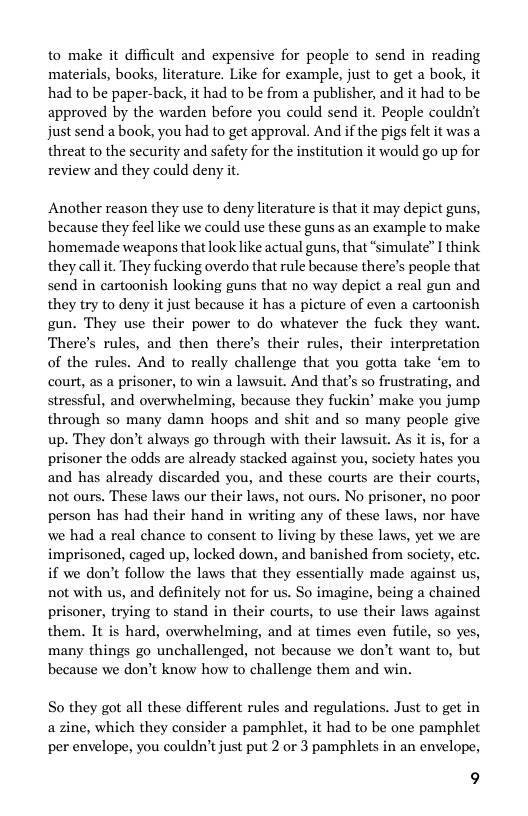 to make it difficult and expensive for people to send in reading materials, books, literature. Like for example, just to get a book, it had to be paper-back, it had to be from a publisher, and it had to be approved by the warden before you could send it. People couldn’t just send a book, you had to get approval. And if the pigs felt it was a threat to the security and safety for the institution it would go up for review and they could deny it.  Another reason they use to deny literature is that it may depict guns, because they feel like we could use these guns as an example to make homemade weapons that look like actual guns, that “simulate” I think they callit. They fucking overdo that rule because there’s people that send in cartoonish looking guns that no way depict a real gun and they try to deny it just because it has a picture of even a cartoonish gun. They use their power to do whatever the fuck they want. There’s rules, and then there’s their rules, their interpretation of the rules. And to really challenge that you gotta take ‘em to court, as a prisoner, to win a lawsuit. And that’s so frustrating, and stressful, and overwhelming, because they fuckin’ make you jump through so many damn hoops and shit and so many people give up. They don’t always go through with their lawsuit. As it is, for a prisoner the odds are already stacked against you, society hates you and has already discarded you, and these courts are their courts, not ours. These laws our their laws, not ours. No prisoner, no poor person has had their hand in writing any of these laws, nor have we had a real chance to consent to living by these laws, yet we are imprisoned, caged up, locked down, and banished from society, etc. if we don’t follow the laws that they essentially made against us, not with us, and definitely not for us. So imagine, being a chained prisoner, trying to stand in their courts, to use their laws against them. It is hard, overwhelming, and at times even futile, so yes, many things go unchallenged, not because we don’t want to, but because we don’t know how to challenge them and win.  So they got all these different rules and regulations. Just to get in a zine, which they consider a pamphlet, it had to be one pamphlet per envelope, you couldn’tjust put 2 or 3 pamphlets in an envelope,  9 